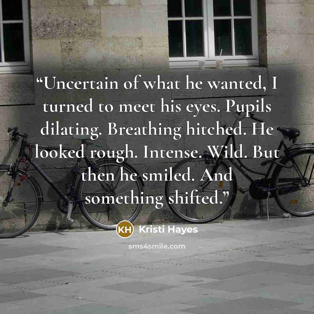 “Uncertain of what he wanted, I turned to meet his eyes. Pupils dilating. Breathing hitched. He looked rough. Intense. Wild. But then he smiled. And something shifted.” quote by Kristi Hayes