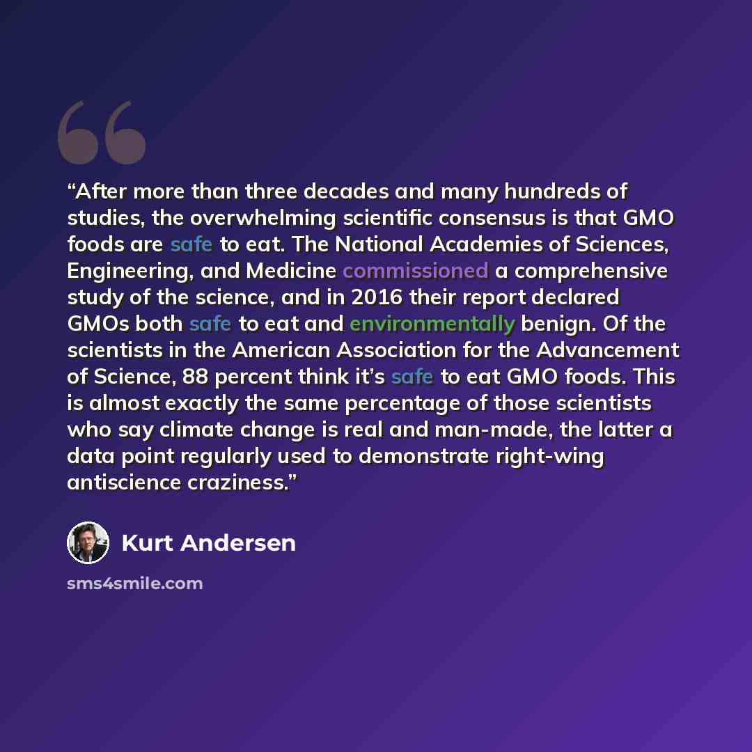 “After more than three decades and many hundreds of studies, the overwhelming scientific consensus is that GMO foods are safe to eat. The National Academies of Sciences, Engineering, and Medicine commissioned a comprehensive study of the science, and in 2016 their report declared GMOs both safe to…” quote by Kurt Andersen