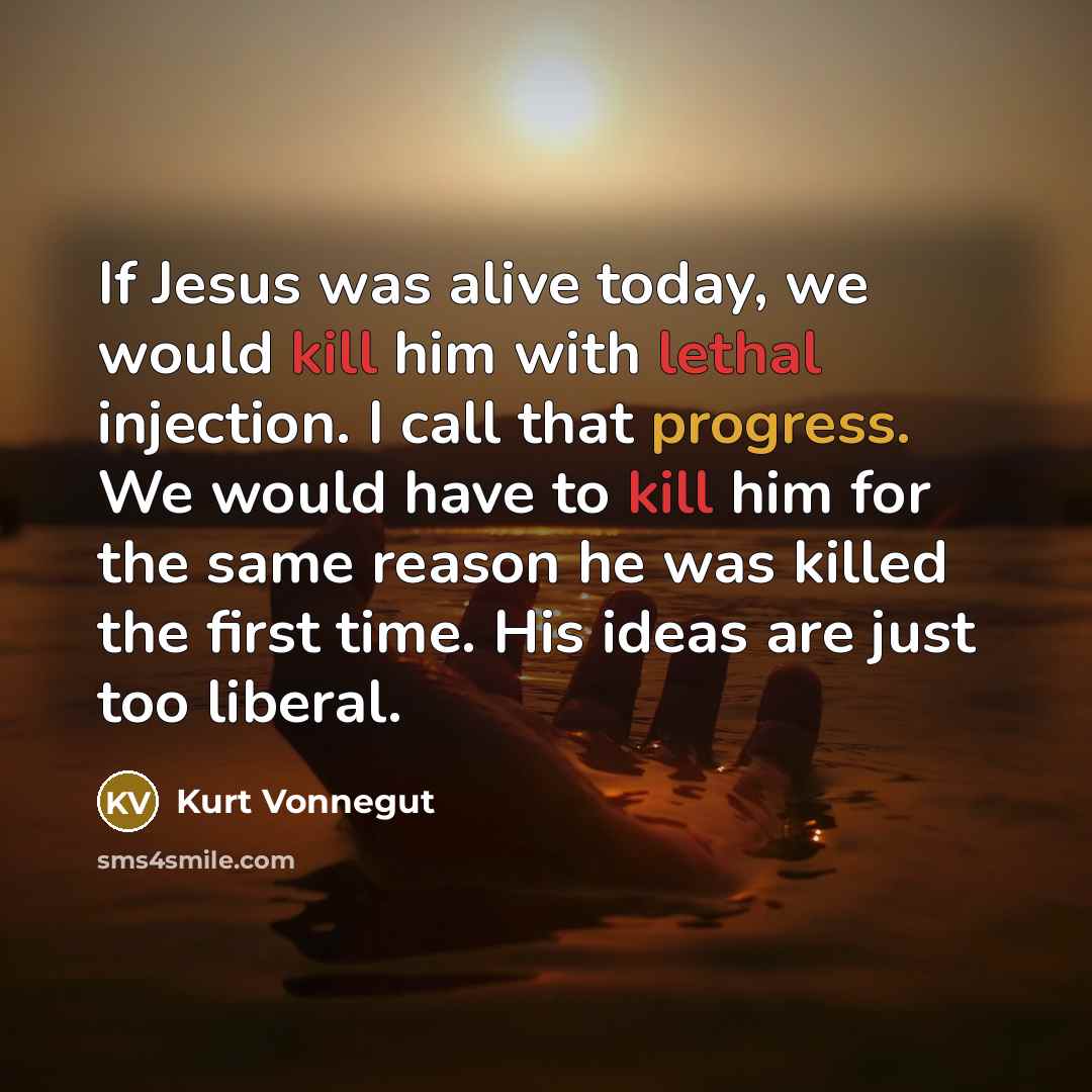 “If Jesus was alive today, we would kill him with lethal injection. I call that progress. We would have to kill him for the same reason he was killed the first time. His ideas are just too liberal.” quote by Kurt Vonnegut