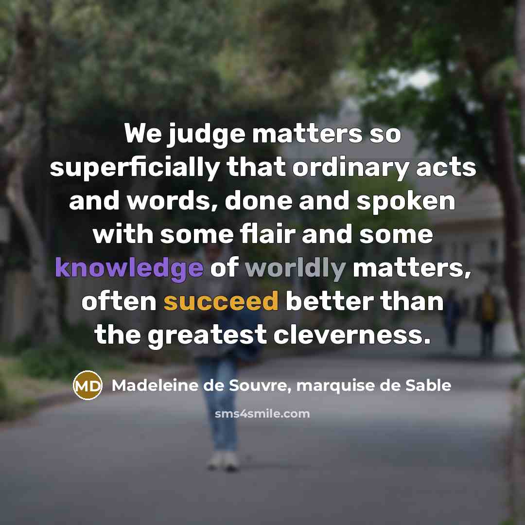 “We judge matters so superficially that ordinary acts and words, done and spoken with some flair and some knowledge of worldly matters, often succeed better than the greatest cleverness.” quote by Madeleine de Souvre, marquise de Sable