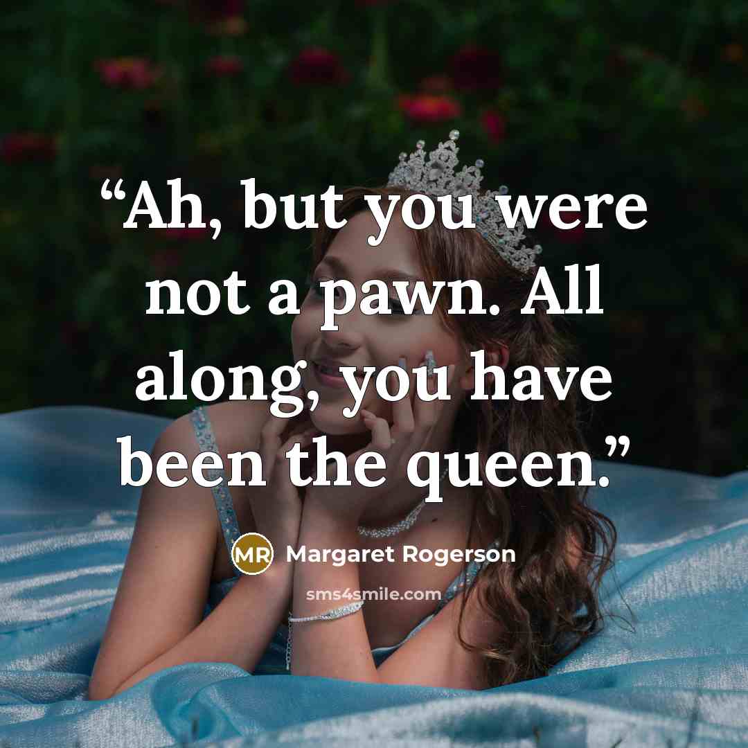 “Ah, but you were not a pawn. All along, you have been the queen.” quote by Margaret Rogerson