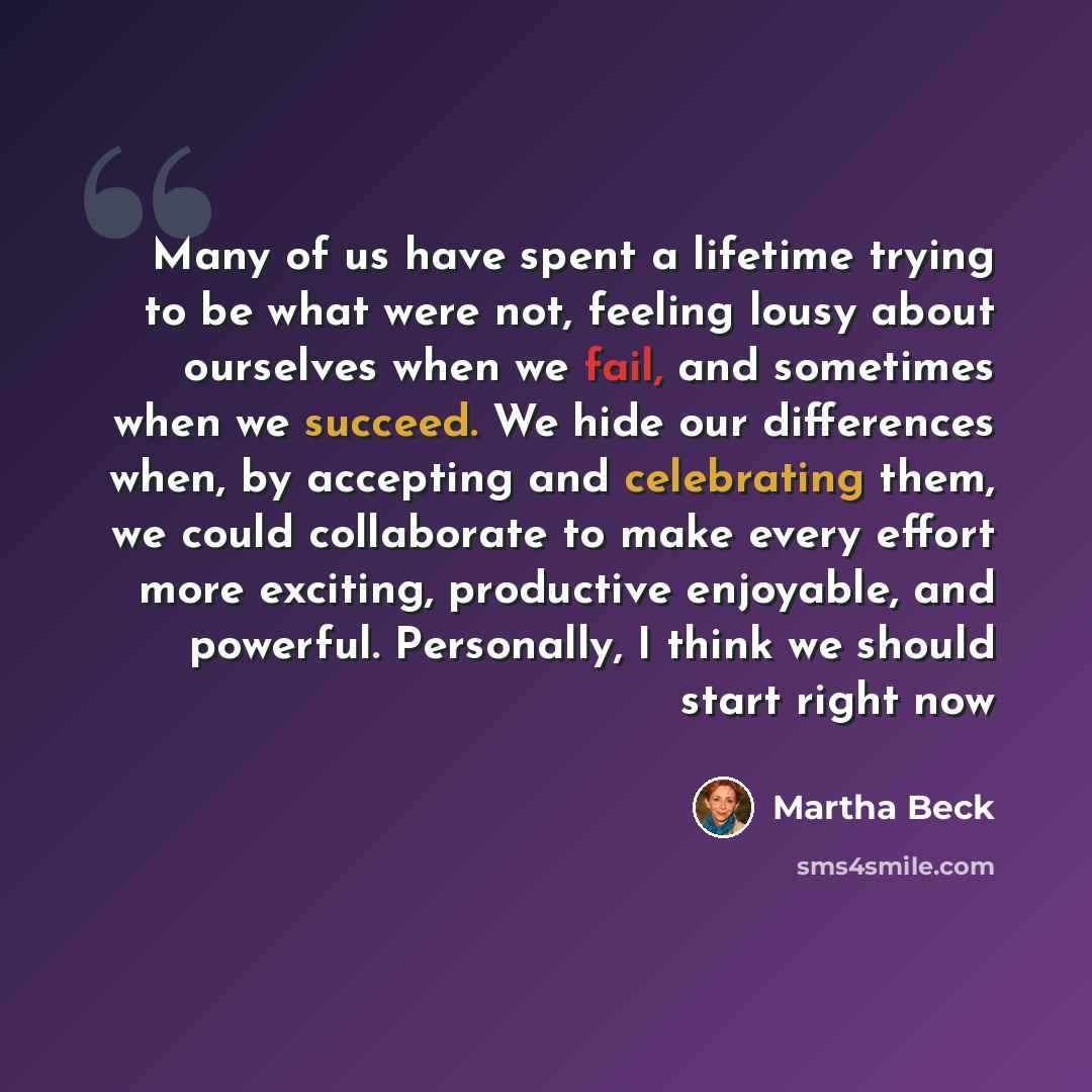 “Many of us have spent a lifetime trying to be what were not, feeling lousy about ourselves when we fail, and sometimes when we succeed. We hide our differences when, by accepting and celebrating them, we could collaborate to make every effort more exciting, productive enjoyable, and powerful…” quote by Martha Beck