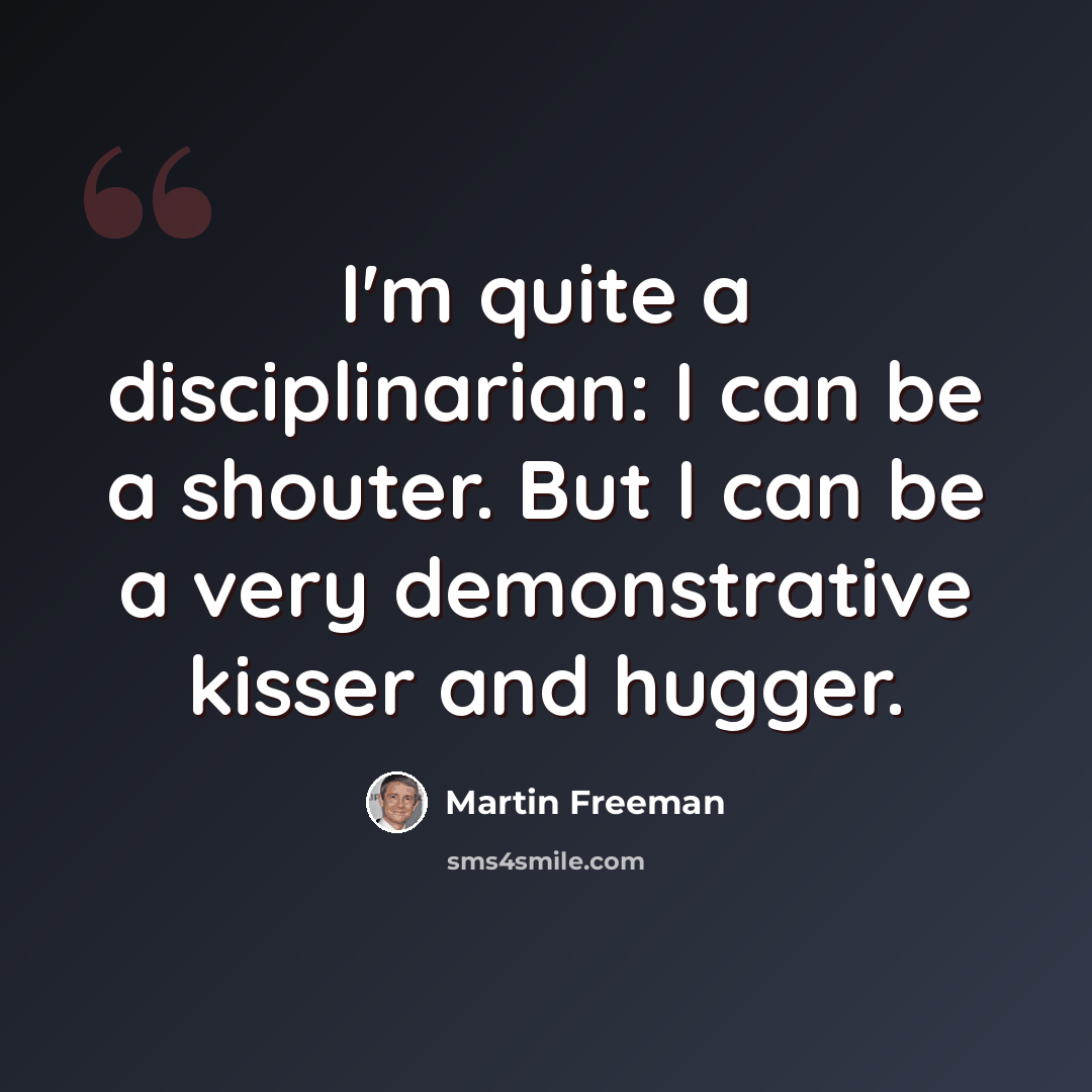 “I'm quite a disciplinarian: I can be a shouter. But I can be a very demonstrative kisser and hugger.” quote by Martin Freeman