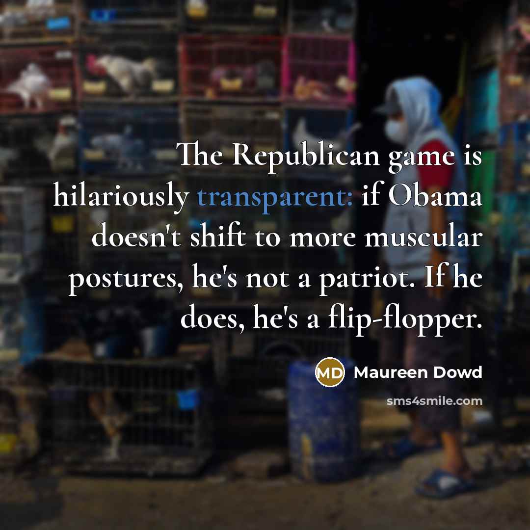 “The Republican game is hilariously transparent: if Obama doesn't shift to more muscular postures, he's not a patriot. If he does, he's a flip-flopper.” quote by Maureen Dowd