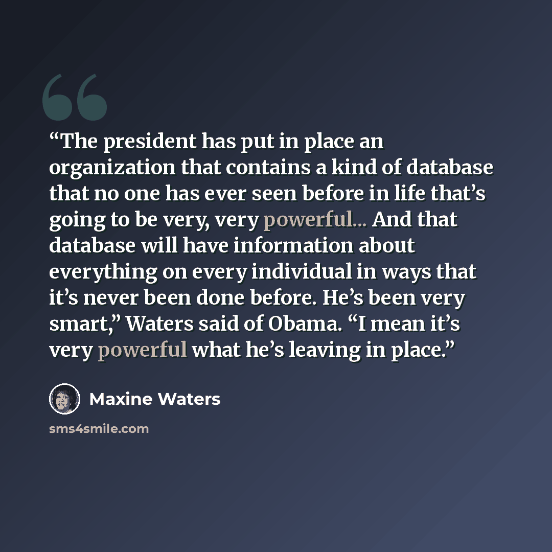 “The president has put in place an organization that contains a kind of database that no one has ever seen before in life that’s going to be very, very powerful... And that database will have information about everything on every individual in ways that it’s never been done before. He’s been very…” quote by Maxine Waters