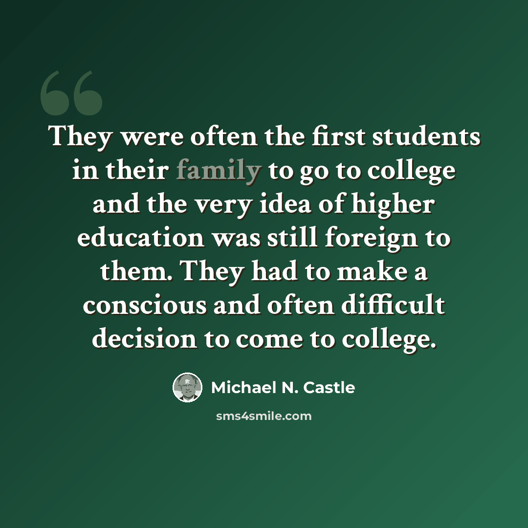 “They were often the first students in their family to go to college and the very idea of higher education was still foreign to them. They had to make a conscious and often difficult decision to come to college.” quote by Michael N. Castle