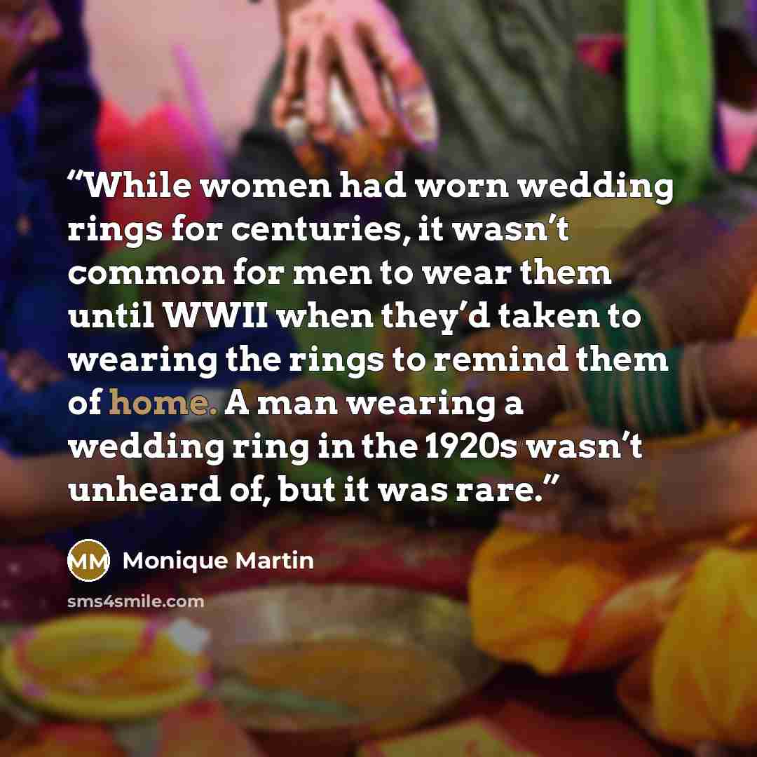 “While women had worn wedding rings for centuries, it wasn’t common for men to wear them until WWII when they’d taken to wearing the rings to remind them of home. A man wearing a wedding ring in the 1920s wasn’t unheard of, but it was rare.” quote by Monique Martin