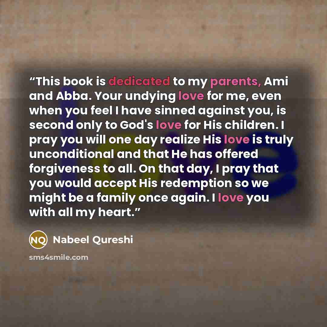 “This book is dedicated to my parents, Ami and Abba. Your undying love for me, even when you feel I have sinned against you, is second only to God's love for His children. I pray you will one day realize His love is truly unconditional and that He has offered forgiveness to all. On that day, I pray…” quote by Nabeel Qureshi
