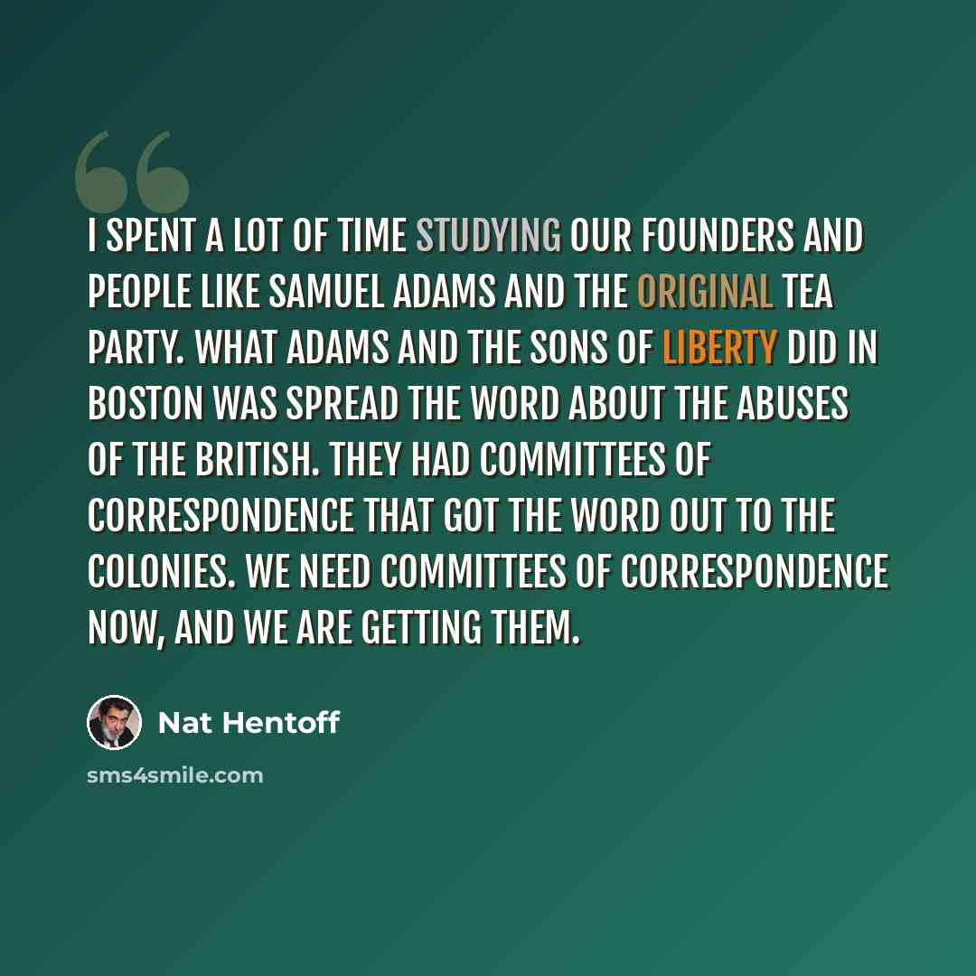 “I spent a lot of time studying our Founders and people like Samuel Adams and the original Tea Party. What Adams and the Sons of Liberty did in Boston was spread the word about the abuses of the British. They had Committees of Correspondence that got the word out to the colonies. We need Committees…” quote by Nat Hentoff