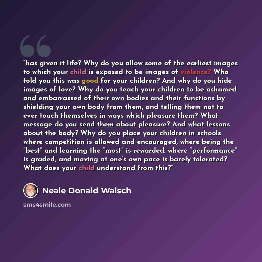 “has given it life? Why do you allow some of the earliest images to which your child is exposed to be images of violence? Who told you this was good for your children? And why do you hide images of love? Why do you teach your children to be ashamed and embarrassed of their own bodies and their…” quote by Neale Donald Walsch