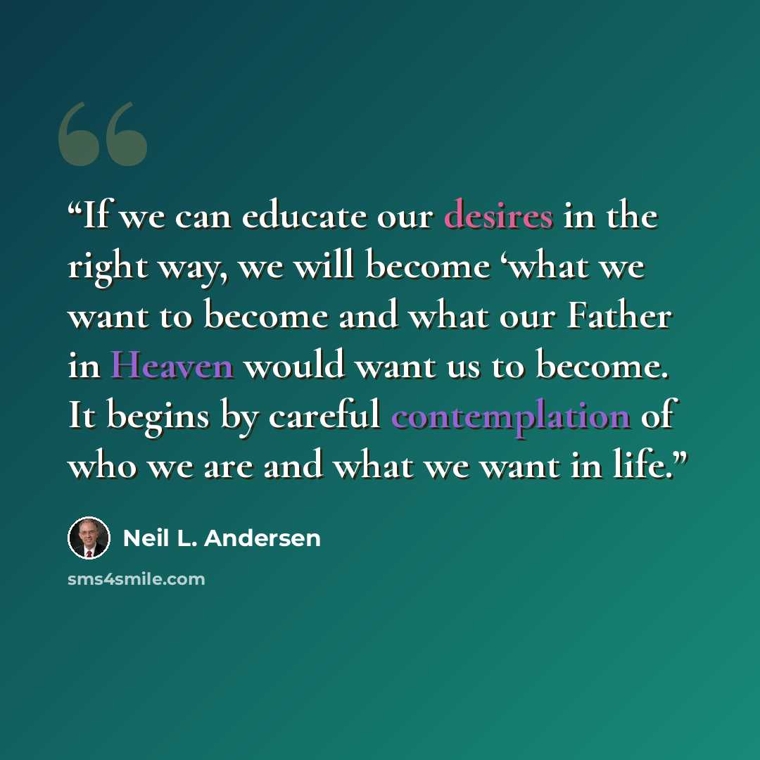 “If we can educate our desires in the right way, we will become ‘what we want to become and what our Father in Heaven would want us to become. It begins by careful contemplation of who we are and what we want in life.” quote by Neil L. Andersen