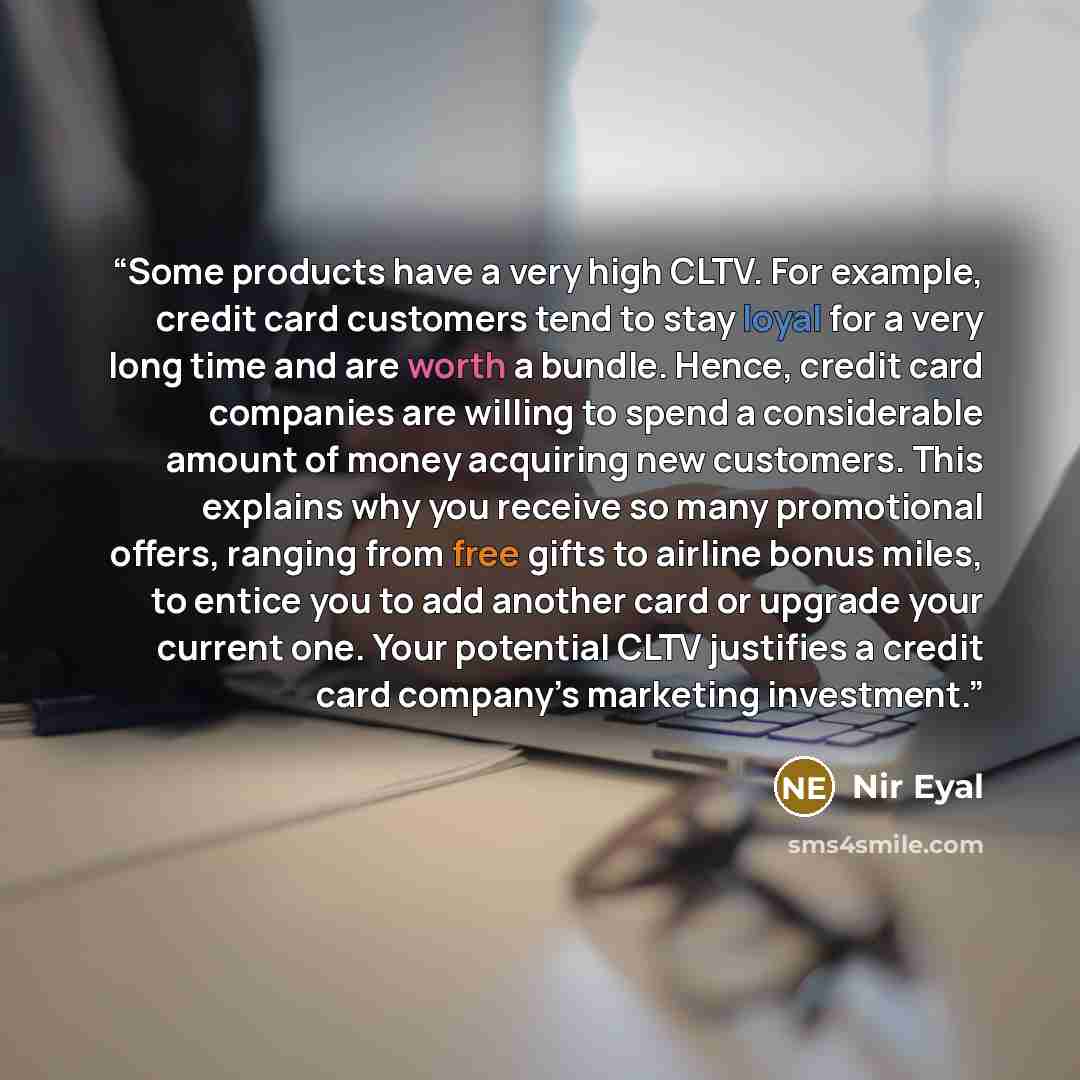 “Some products have a very high CLTV. For example, credit card customers tend to stay loyal for a very long time and are worth a bundle. Hence, credit card companies are willing to spend a considerable amount of money acquiring new customers. This explains why you receive so many promotional…” quote by Nir Eyal