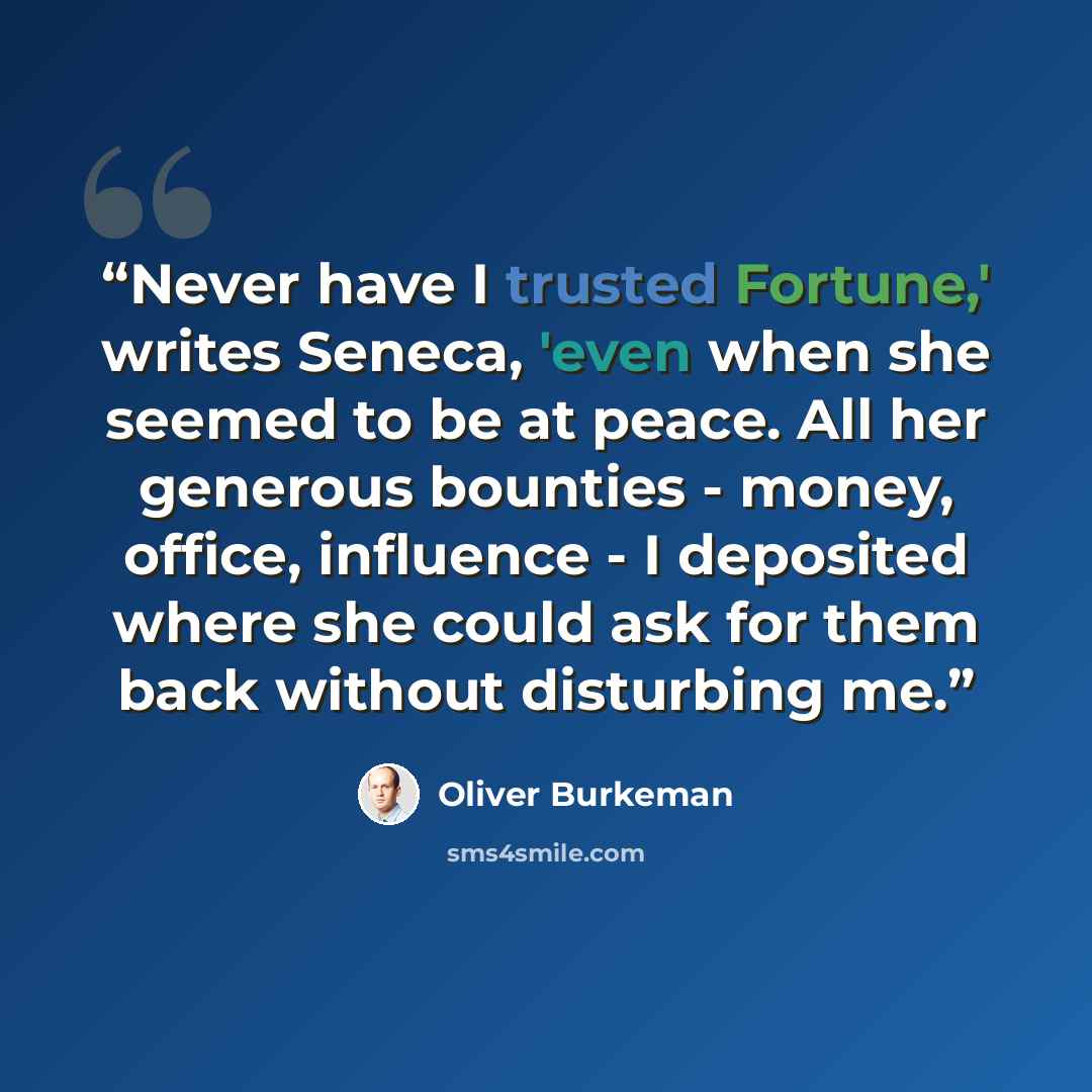 “Never have I trusted Fortune,' writes Seneca, 'even when she seemed to be at peace. All her generous bounties - money, office, influence - I deposited where she could ask for them back without disturbing me.” quote by Oliver Burkeman