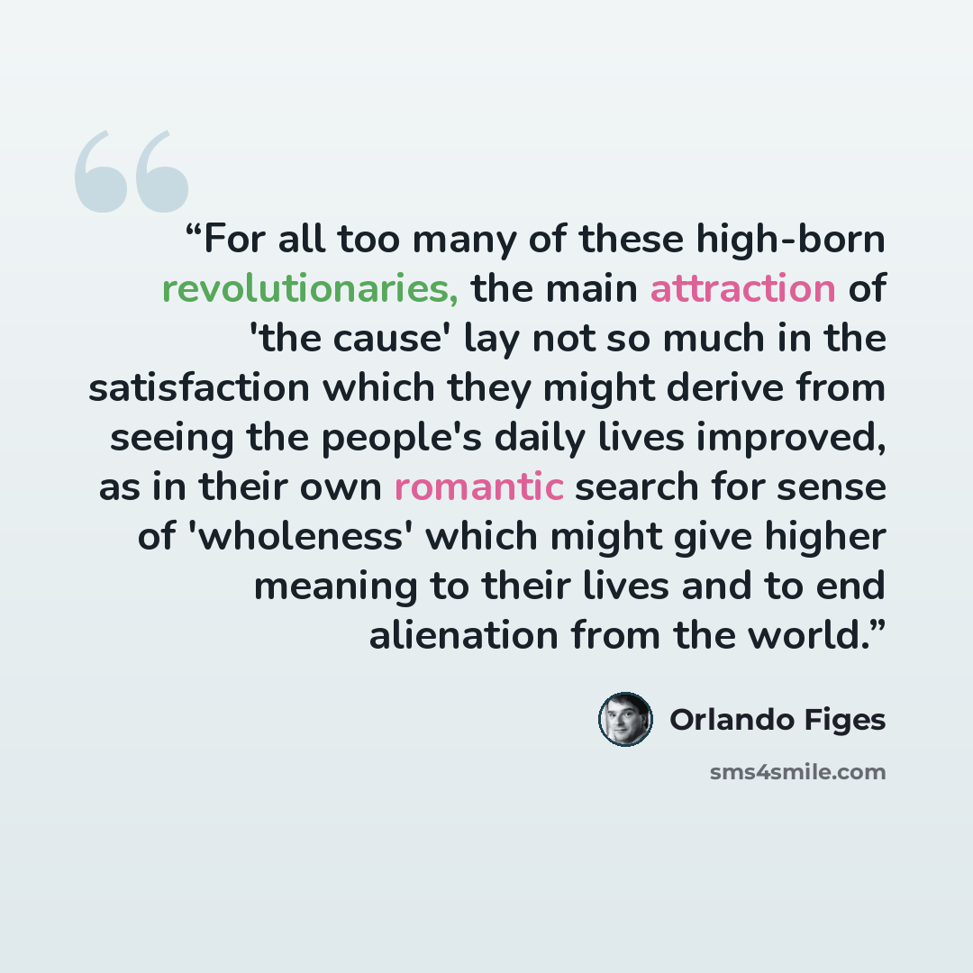 “For all too many of these high-born revolutionaries, the main attraction of 'the cause' lay not so much in the satisfaction which they might derive from seeing the people's daily lives improved, as in their own romantic search for sense of 'wholeness' which might give higher meaning to their lives…” quote by Orlando Figes