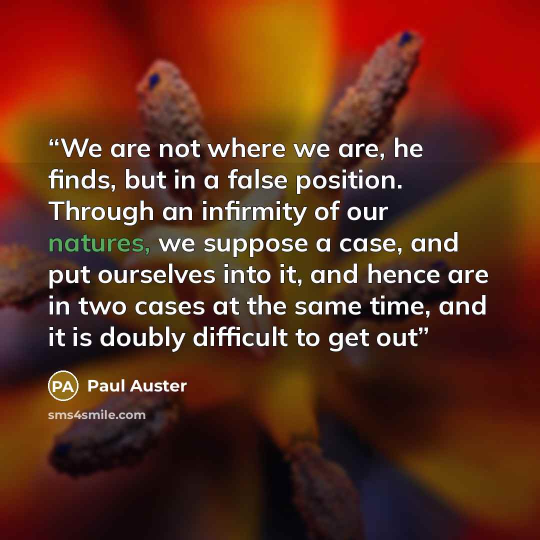 “We are not where we are, he ﬁnds, but in a false position. Through an inﬁrmity of our natures, we suppose a case, and put ourselves into it, and hence are in two cases at the same time, and it is doubly difﬁcult to get out” quote by paul auster