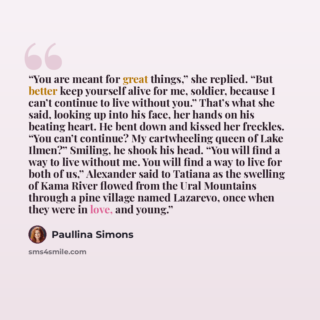 “You are meant for great things,” she replied. “But better keep yourself alive for me, soldier, because I can’t continue to live without you.” That’s what she said, looking up into his face, her hands on his beating heart. He bent down and kissed her freckles. “You can’t continue? My cartwheeling…” quote by Paullina Simons
