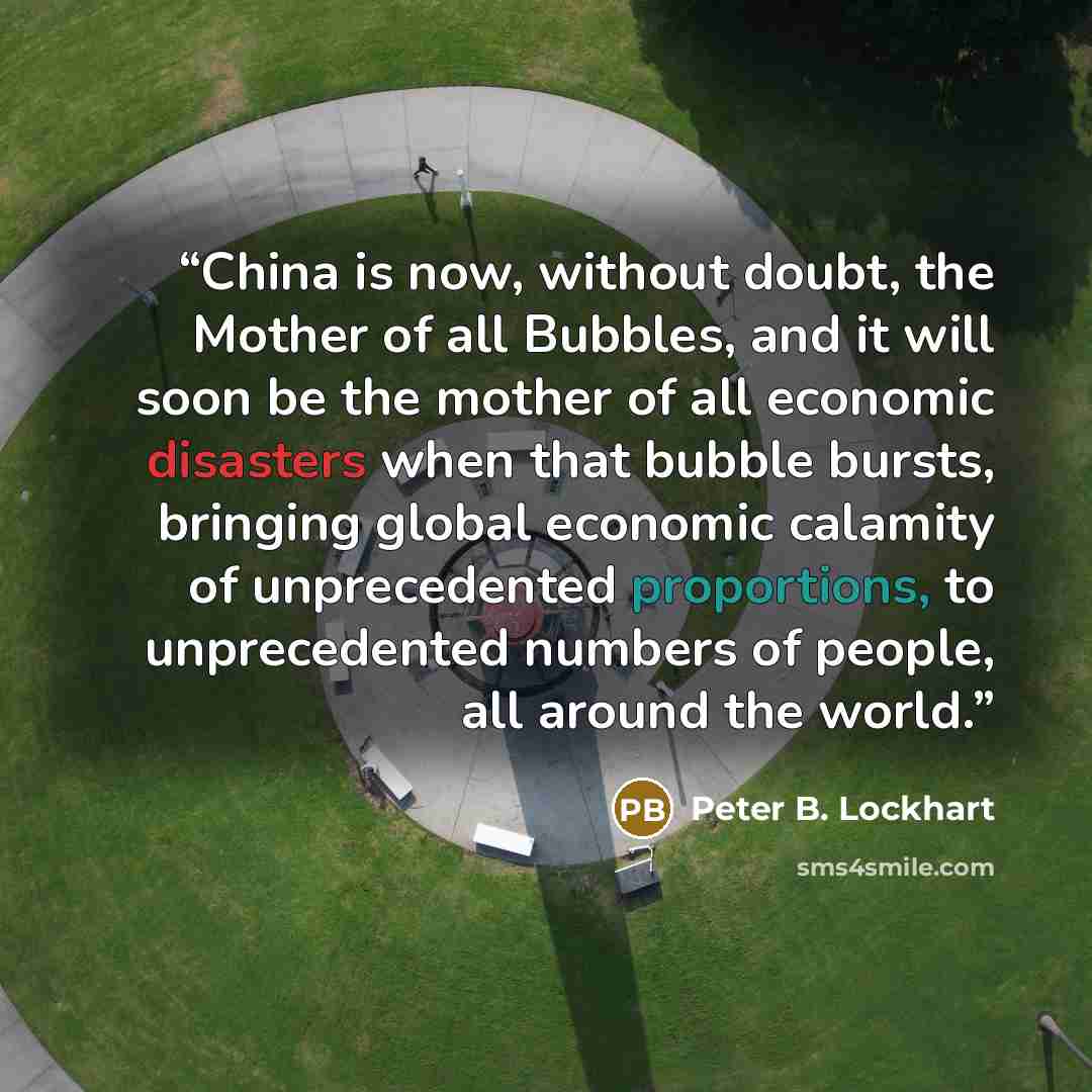 “China is now, without doubt, the Mother of all Bubbles, and it will soon be the mother of all economic disasters when that bubble bursts, bringing global economic calamity of unprecedented proportions, to unprecedented numbers of people, all around the world.” quote by Peter B. Lockhart