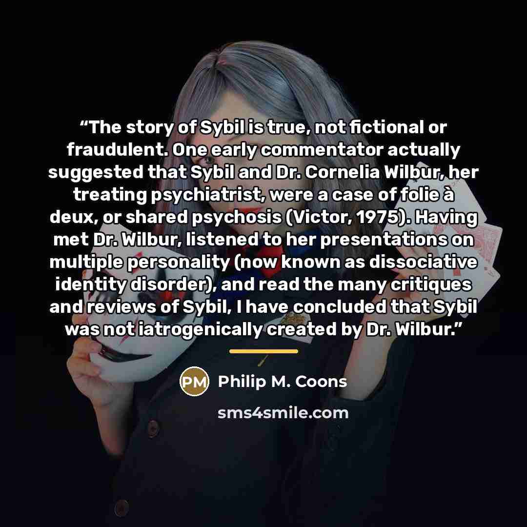 “The story of Sybil is true, not fictional or fraudulent. One early commentator actually suggested that Sybil and Dr. Cornelia Wilbur, her treating psychiatrist, were a case of folie à deux, or shared psychosis (Victor, 1975). Having met Dr. Wilbur, listened to her presentations on multiple…” quote by Philip M. Coons