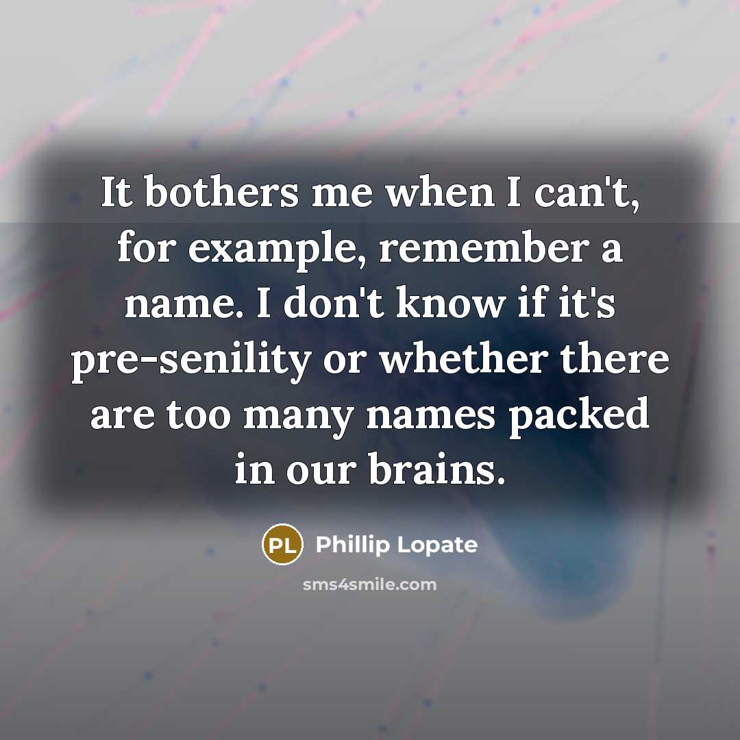 “It bothers me when I can't, for example, remember a name. I don't know if it's pre-senility or whether there are too many names packed in our brains.” quote by Phillip Lopate