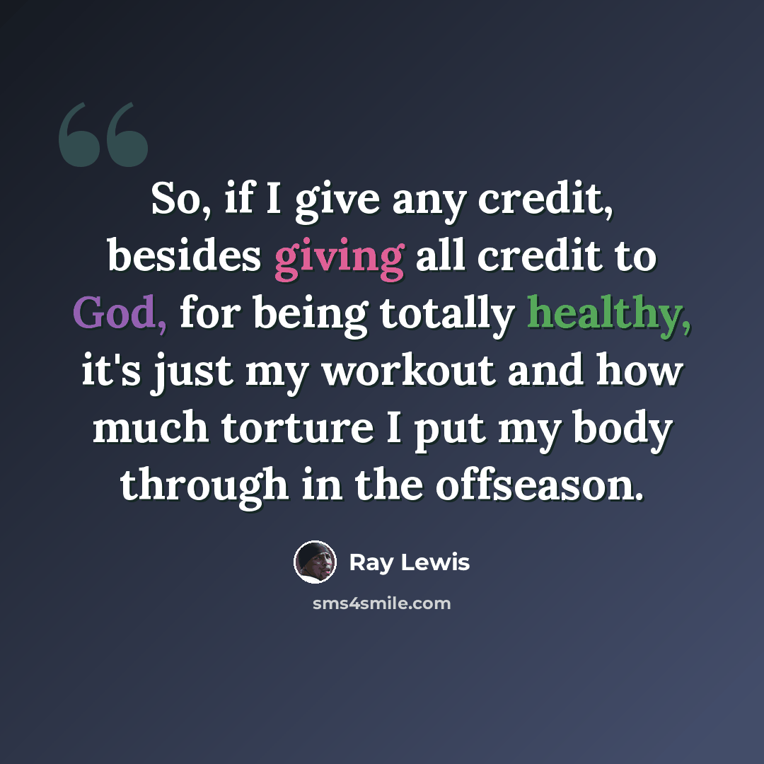 “So, if I give any credit, besides giving all credit to God, for being totally healthy, it's just my workout and how much torture I put my body through in the offseason.” quote by Ray Lewis