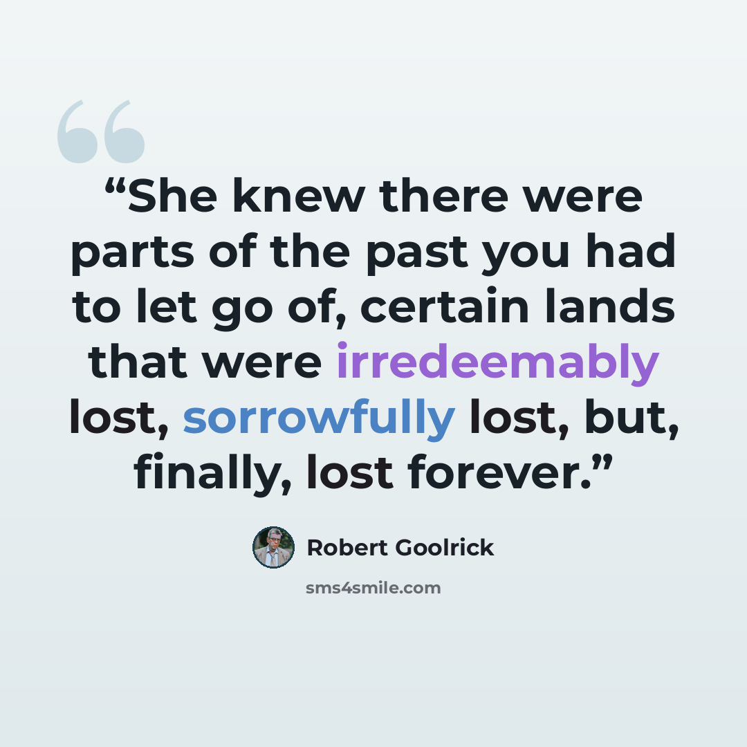 “She knew there were parts of the past you had to let go of, certain lands that were irredeemably lost, sorrowfully lost, but, finally, lost forever.” quote by Robert Goolrick