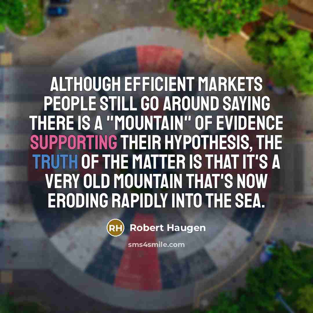 “Although efficient markets people still go around saying there is a "mountain" of evidence supporting their hypothesis, the truth of the matter is that it's a very old mountain that's now eroding rapidly into the sea.” quote by Robert Haugen