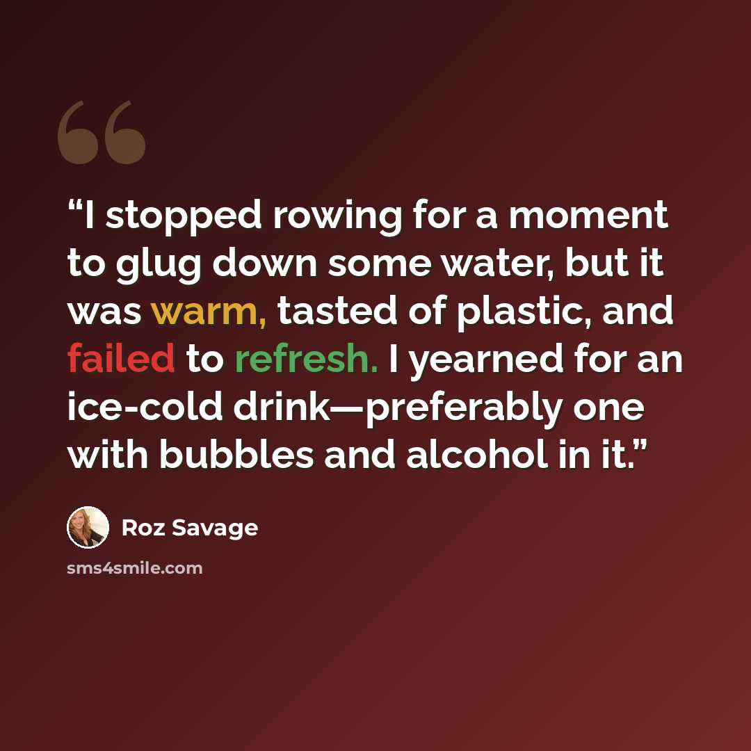 “I stopped rowing for a moment to glug down some water, but it was warm, tasted of plastic, and failed to refresh. I yearned for an ice-cold drink—preferably one with bubbles and alcohol in it.” quote by Roz Savage