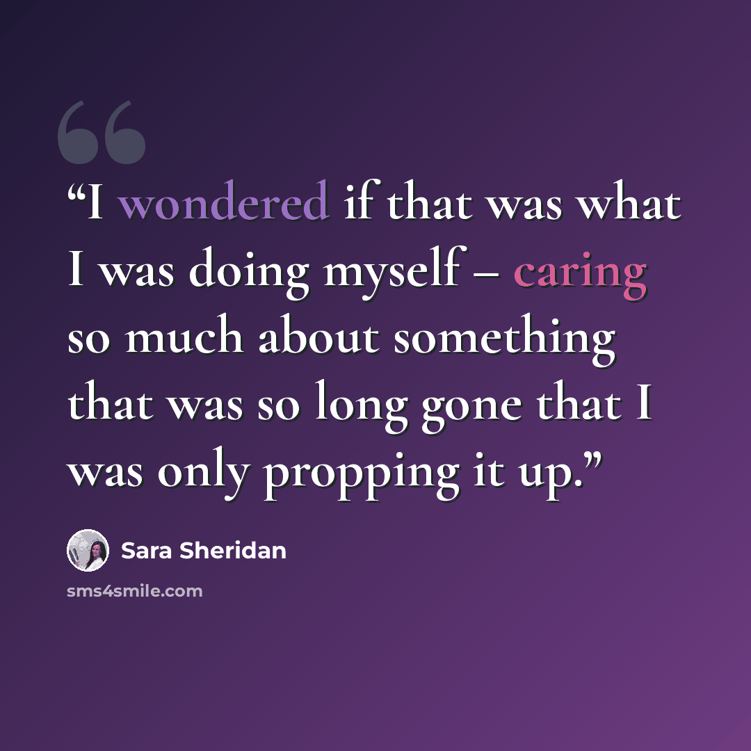 “I wondered if that was what I was doing myself – caring so much about something that was so long gone that I was only propping it up.” quote by Sara Sheridan