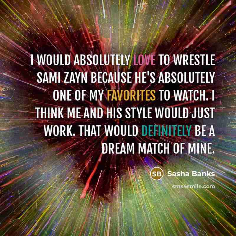 “I would absolutely love to wrestle Sami Zayn because he's absolutely one of my favorites to watch. I think me and his style would just work. That would definitely be a dream match of mine.” quote by Sasha Banks
