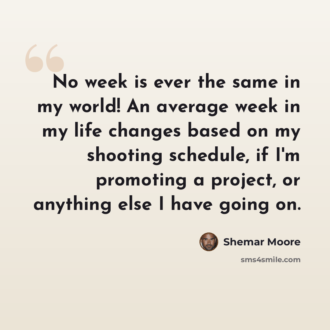“No week is ever the same in my world! An average week in my life changes based on my shooting schedule, if I'm promoting a project, or anything else I have going on.” quote by Shemar Moore
