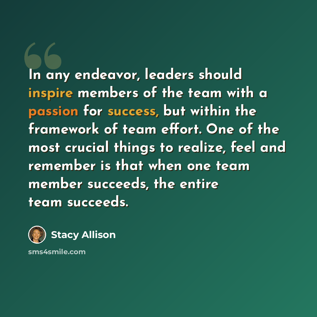 “In any endeavor, leaders should inspire members of the team with a passion for success, but within the framework of team effort. One of the most crucial things to realize, feel and remember is that when one team member succeeds, the entire team succeeds.” quote by Stacy Allison