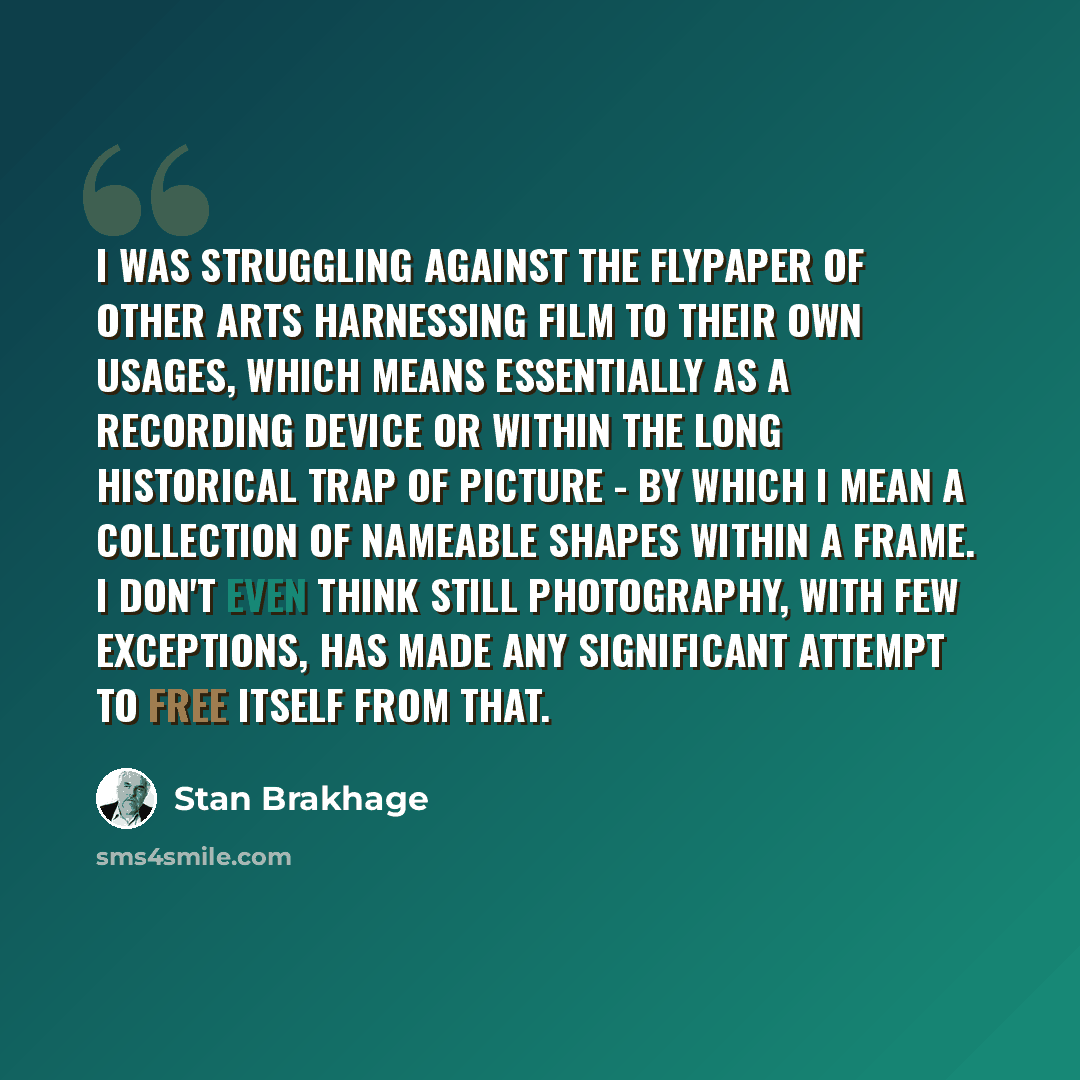 “I was struggling against the flypaper of other arts harnessing film to their own usages, which means essentially as a recording device or within the long historical trap of picture - by which I mean a collection of nameable shapes within a frame. I don't even think still photography, with few…” quote by Stan Brakhage
