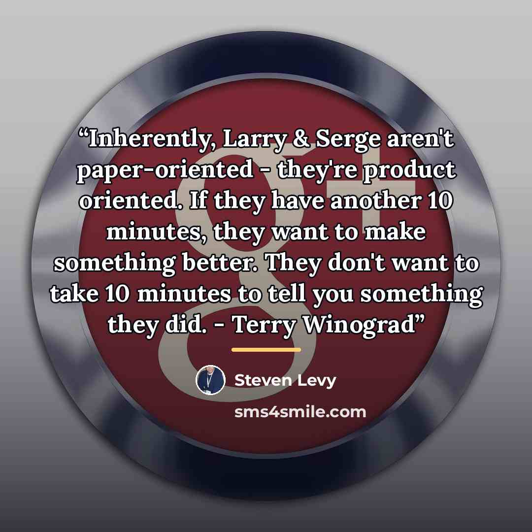 “Inherently, Larry & Serge aren't paper-oriented - they're product oriented. If they have another 10 minutes, they want to make something better. They don't want to take 10 minutes to tell you something they did. - Terry Winograd” quote by Steven Levy