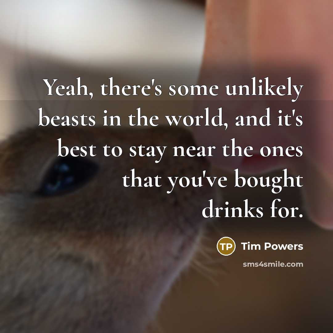 “Yeah, there's some unlikely beasts in the world, and it's best to stay near the ones that you've bought drinks for.” quote by Tim Powers