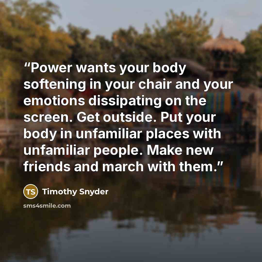 “Power wants your body softening in your chair and your emotions dissipating on the screen. Get outside. Put your body in unfamiliar places with unfamiliar people. Make new friends and march with them.” quote by Timothy Snyder