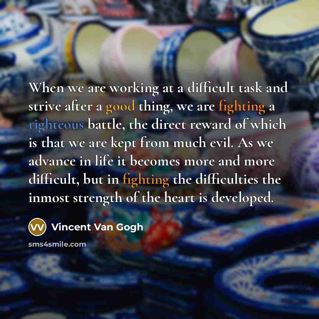 “When we are working at a difficult task and strive after a good thing, we are fighting a righteous battle, the direct reward of which is that we are kept from much evil. As we advance in life it becomes more and more difficult, but in fighting the difficulties the inmost strength of the heart is…” quote by Vincent Van Gogh
