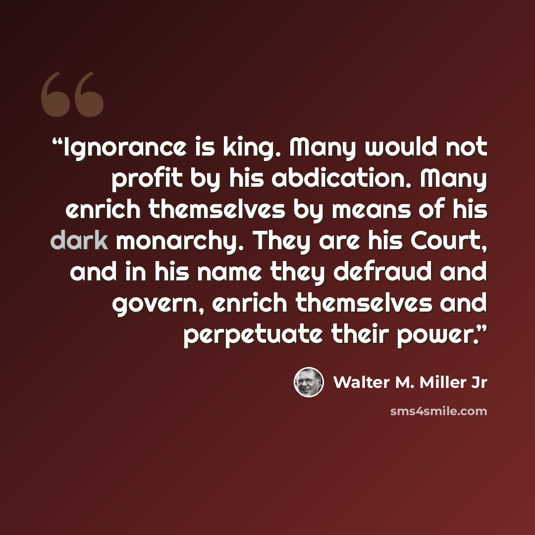 “Ignorance is king. Many would not profit by his abdication. Many enrich themselves by means of his dark monarchy. They are his Court, and in his name they defraud and govern, enrich themselves and perpetuate their power.” quote by Walter M. Miller Jr