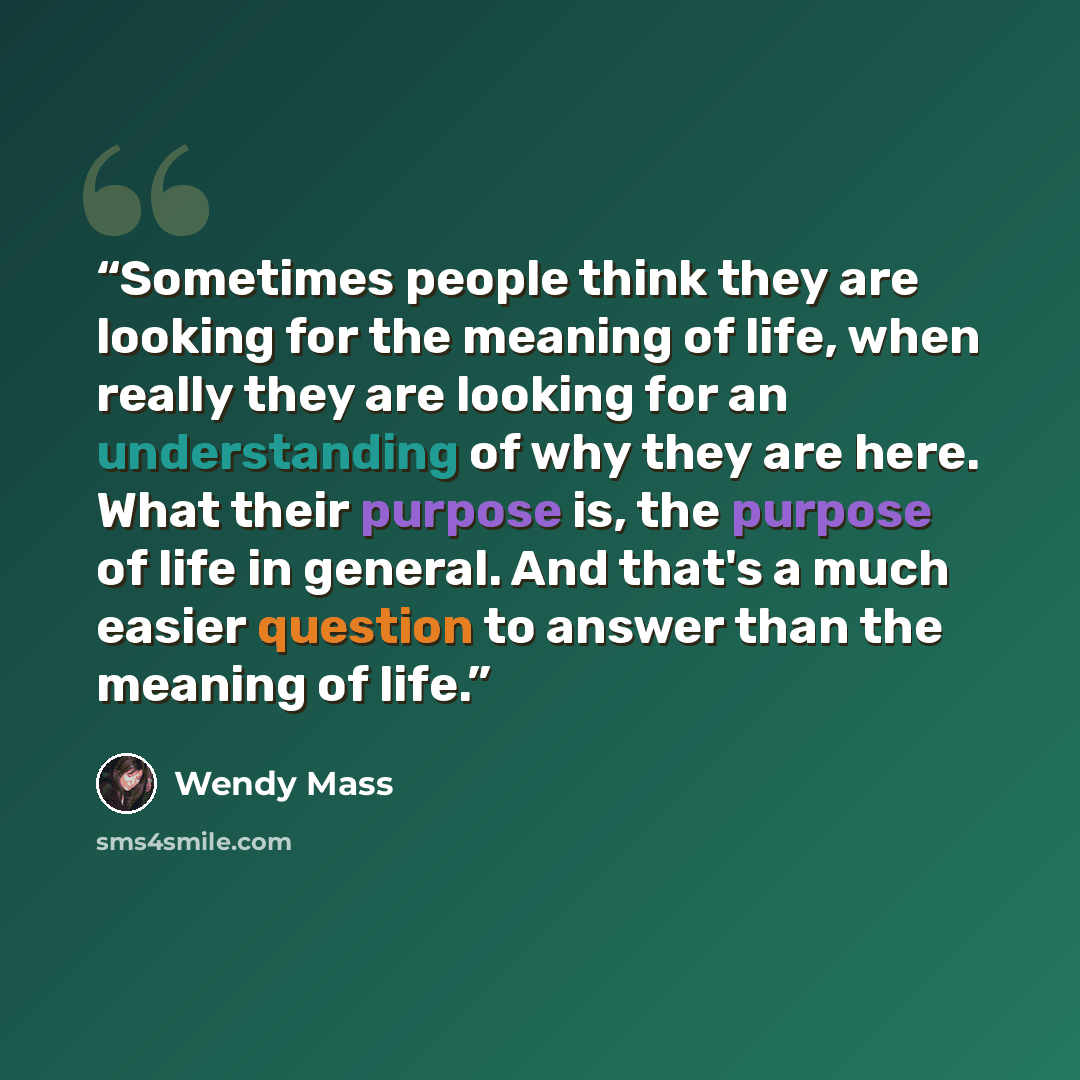 “Sometimes people think they are looking for the meaning of life, when really they are looking for an understanding of why they are here. What their purpose is, the purpose of life in general. And that's a much easier question to answer than the meaning of life.” quote by Wendy Mass