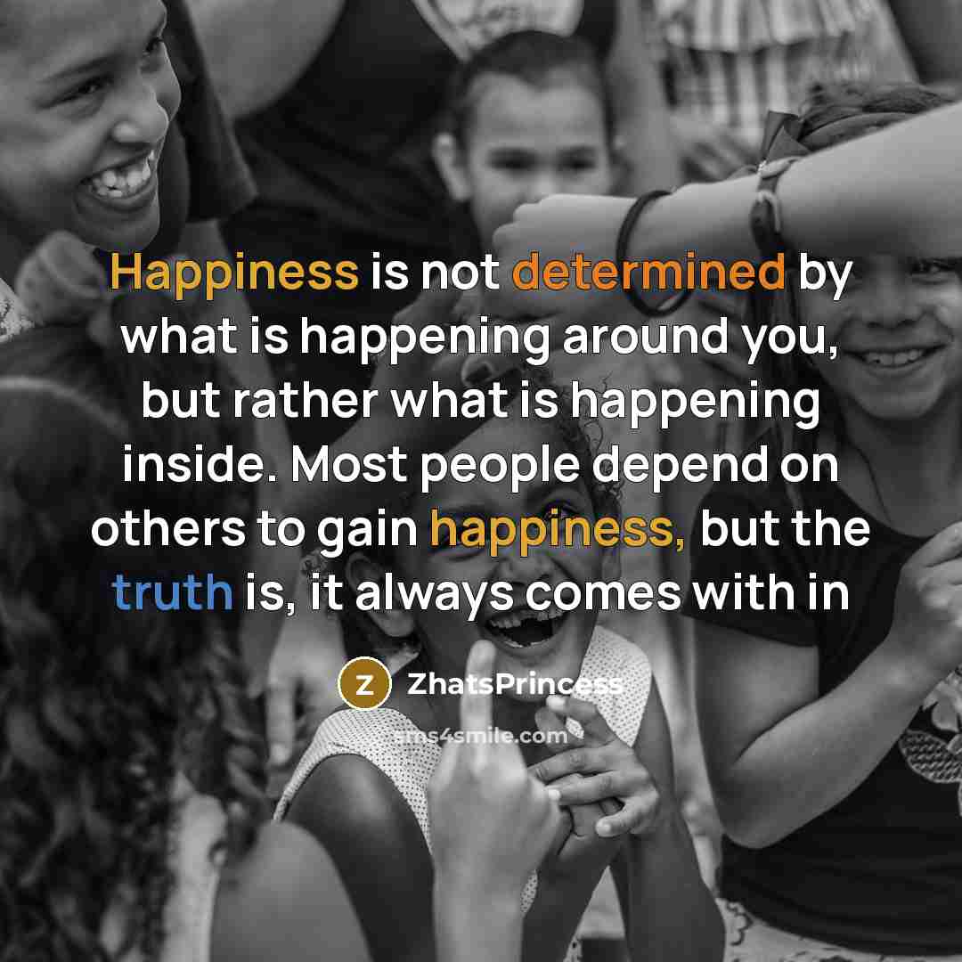 “Happiness is not determined by what is happening around you, but rather what is happening inside. Most people depend on others to gain happiness, but the truth is, it always comes with in” quote by ZhatsPrincess