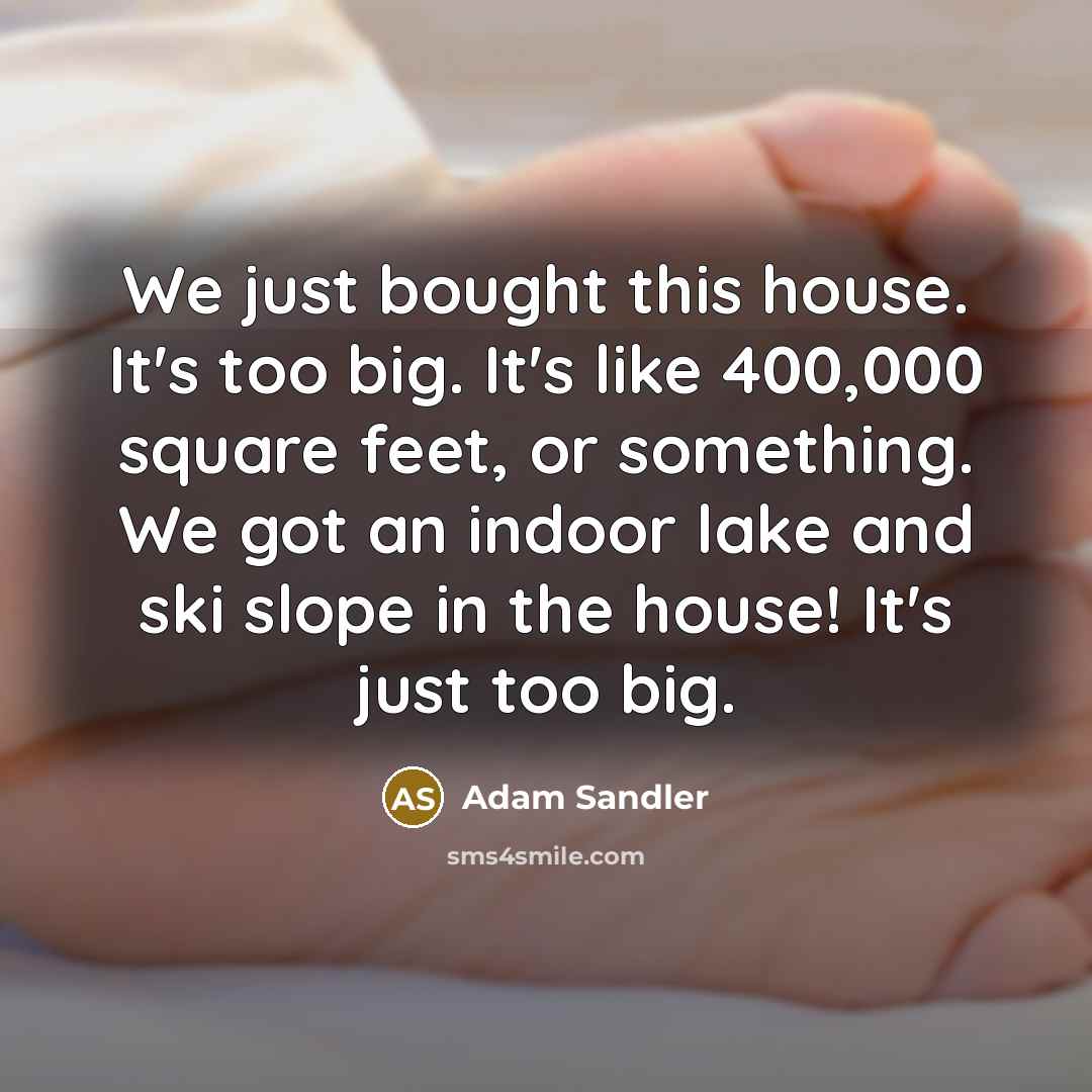 “We just bought this house. It's too big. It's like 400,000 square feet, or something. We got an indoor lake and ski slope in the house! It's just too big.” quote by Adam Sandler