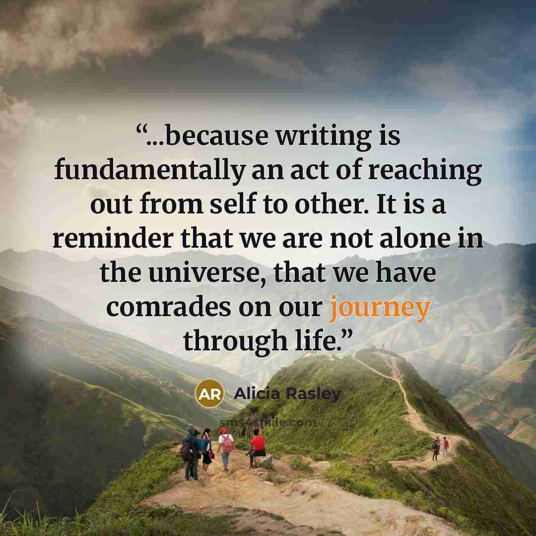 “...because writing is fundamentally an act of reaching out from self to other. It is a reminder that we are not alone in the universe, that we have comrades on our journey through life.” quote by Alicia Rasley