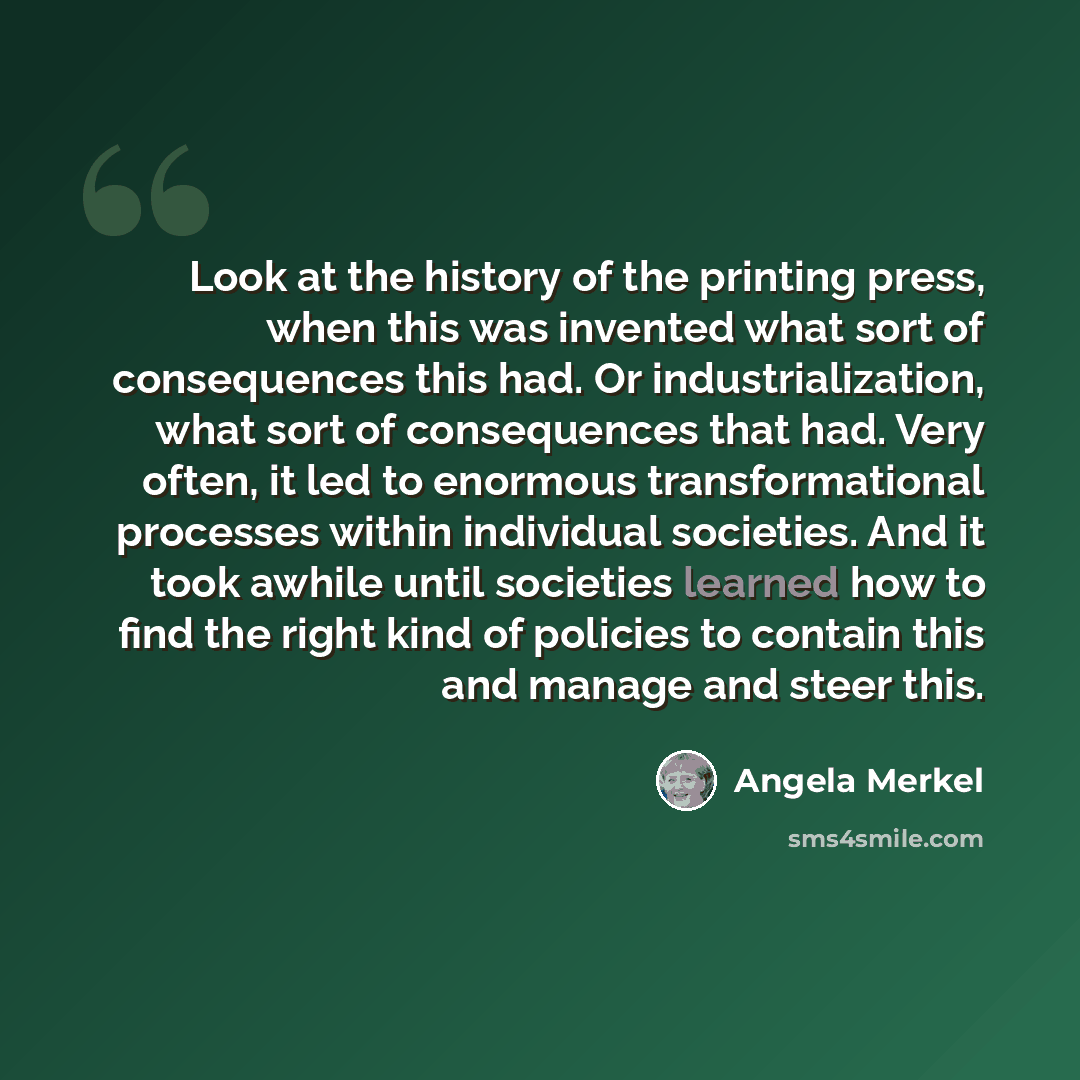 “Look at the history of the printing press, when this was invented what sort of consequences this had. Or industrialization, what sort of consequences that had. Very often, it led to enormous transformational processes within individual societies. And it took awhile until societies learned how to…” quote by Angela Merkel