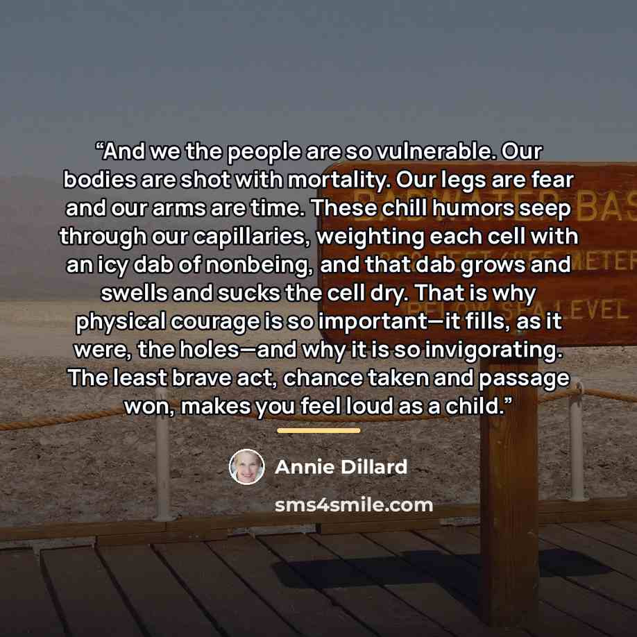 “And we the people are so vulnerable. Our bodies are shot with mortality. Our legs are fear and our arms are time. These chill humors seep through our capillaries, weighting each cell with an icy dab of nonbeing, and that dab grows and swells and sucks the cell dry. That is why physical courage is…” quote by Annie Dillard