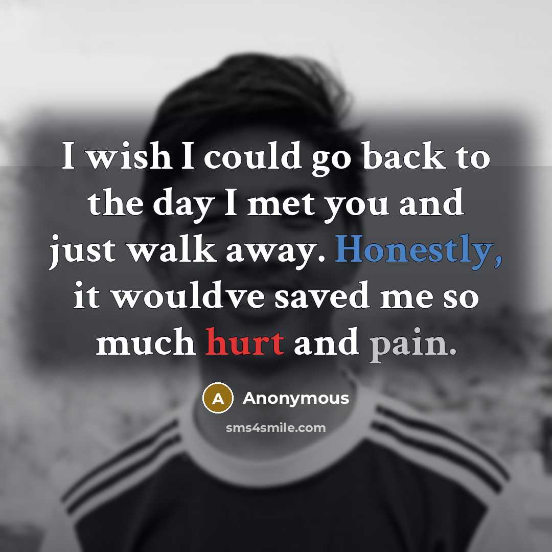 “I wish I could go back to the day I met you and just walk away. Honestly, it wouldve saved me so much hurt and pain.” quote by Anonymous