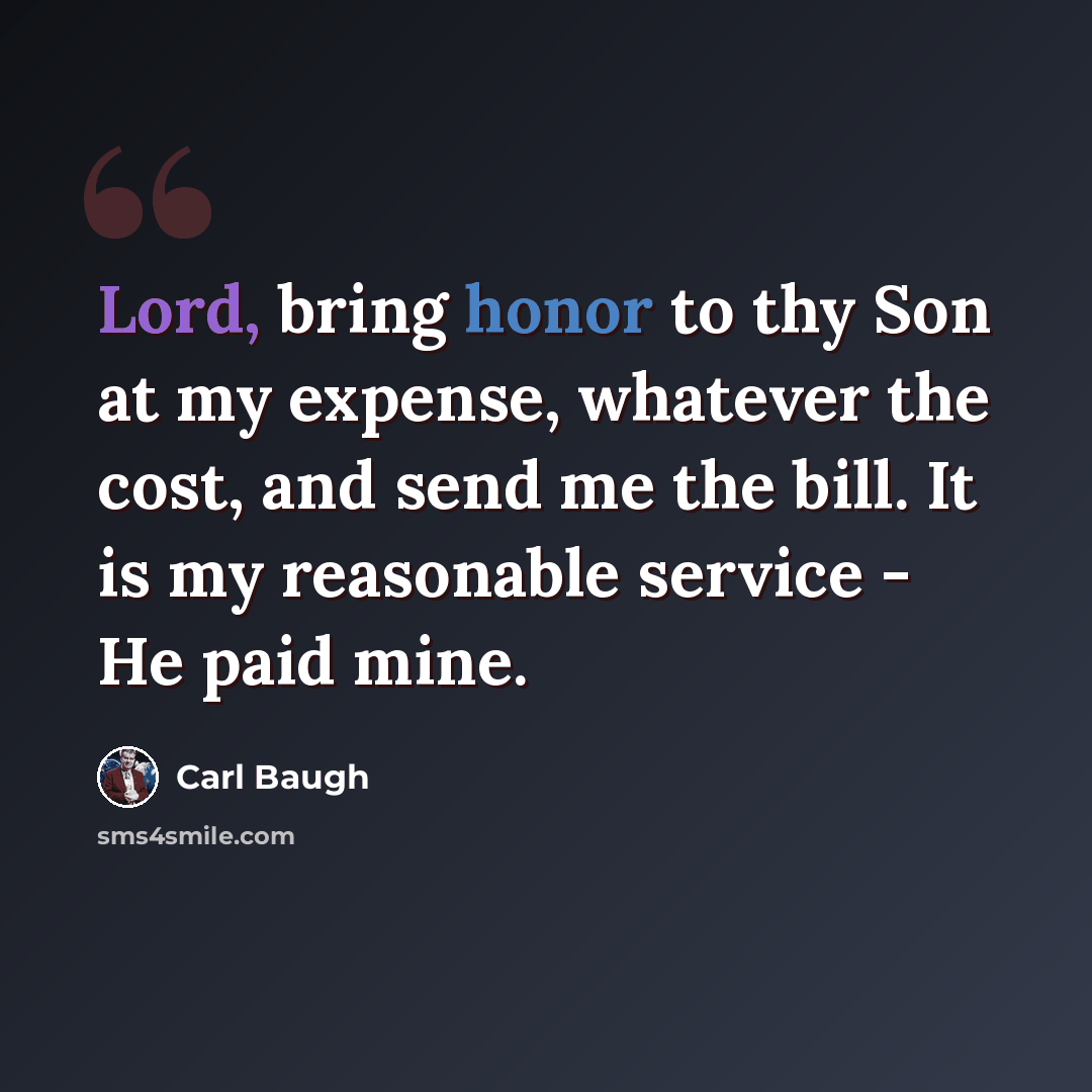 “Lord, bring honor to thy Son at my expense, whatever the cost, and send me the bill. It is my reasonable service - He paid mine.” quote by Carl Baugh