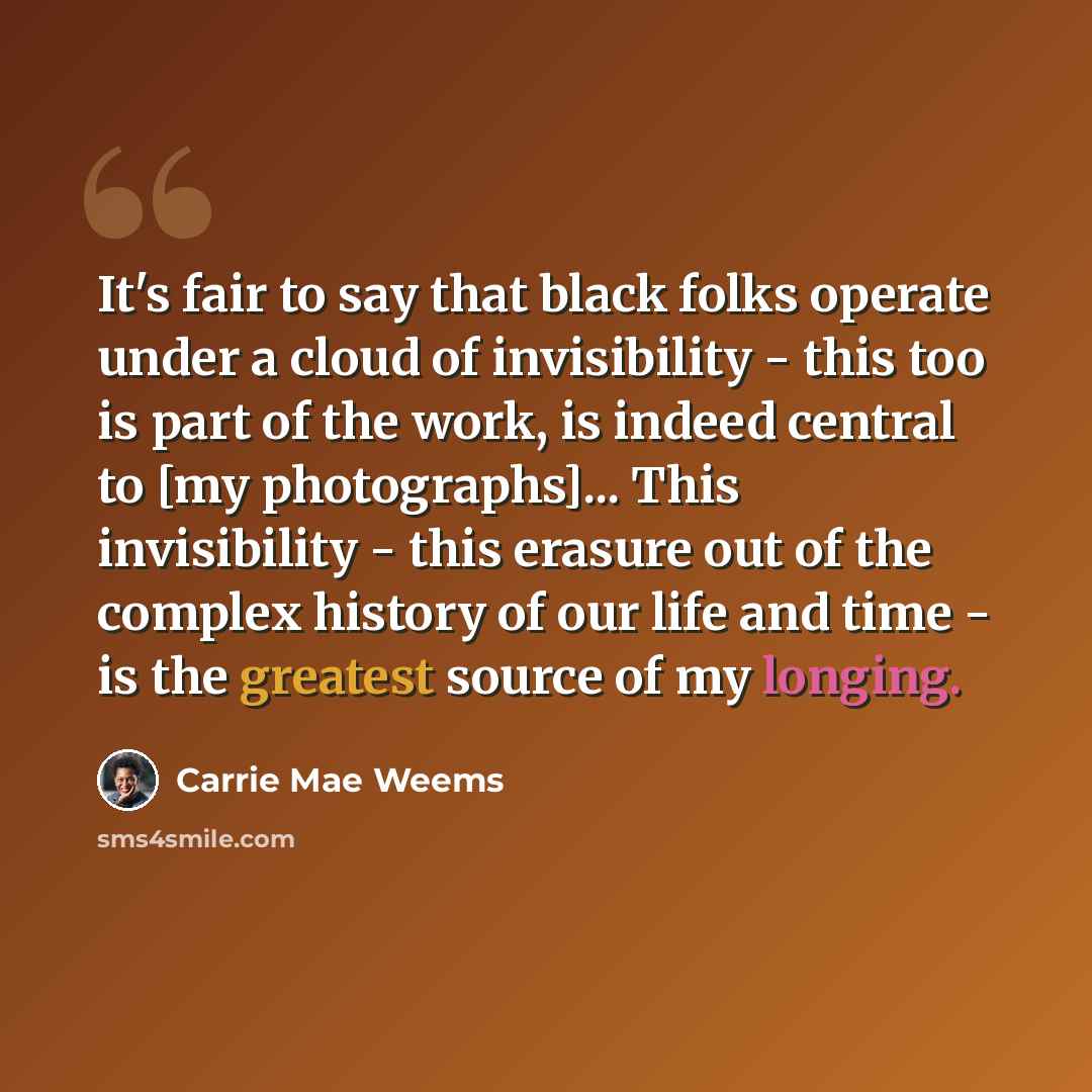 “It's fair to say that black folks operate under a cloud of invisibility - this too is part of the work, is indeed central to [my photographs]... This invisibility - this erasure out of the complex history of our life and time - is the greatest source of my longing.” quote by Carrie Mae Weems