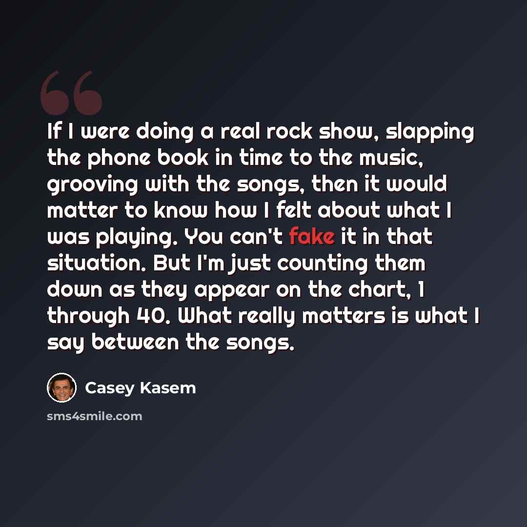 “If I were doing a real rock show, slapping the phone book in time to the music, grooving with the songs, then it would matter to know how I felt about what I was playing. You can't fake it in that situation. But I'm just counting them down as they appear on the chart, 1 through 40. What really…” quote by Casey Kasem
