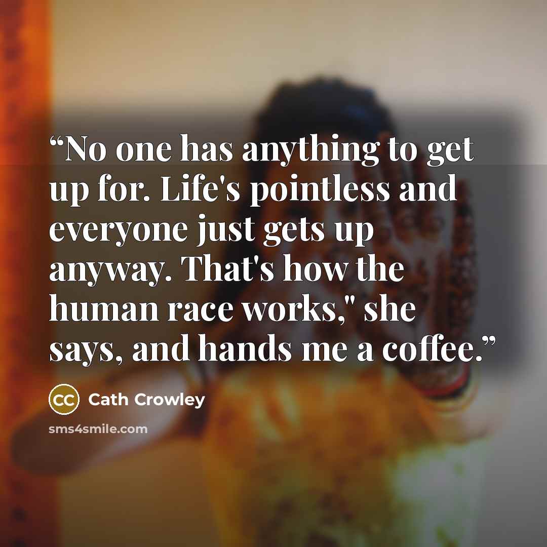 “No one has anything to get up for. Life's pointless and everyone just gets up anyway. That's how the human race works," she says, and hands me a coffee.” quote by Cath Crowley