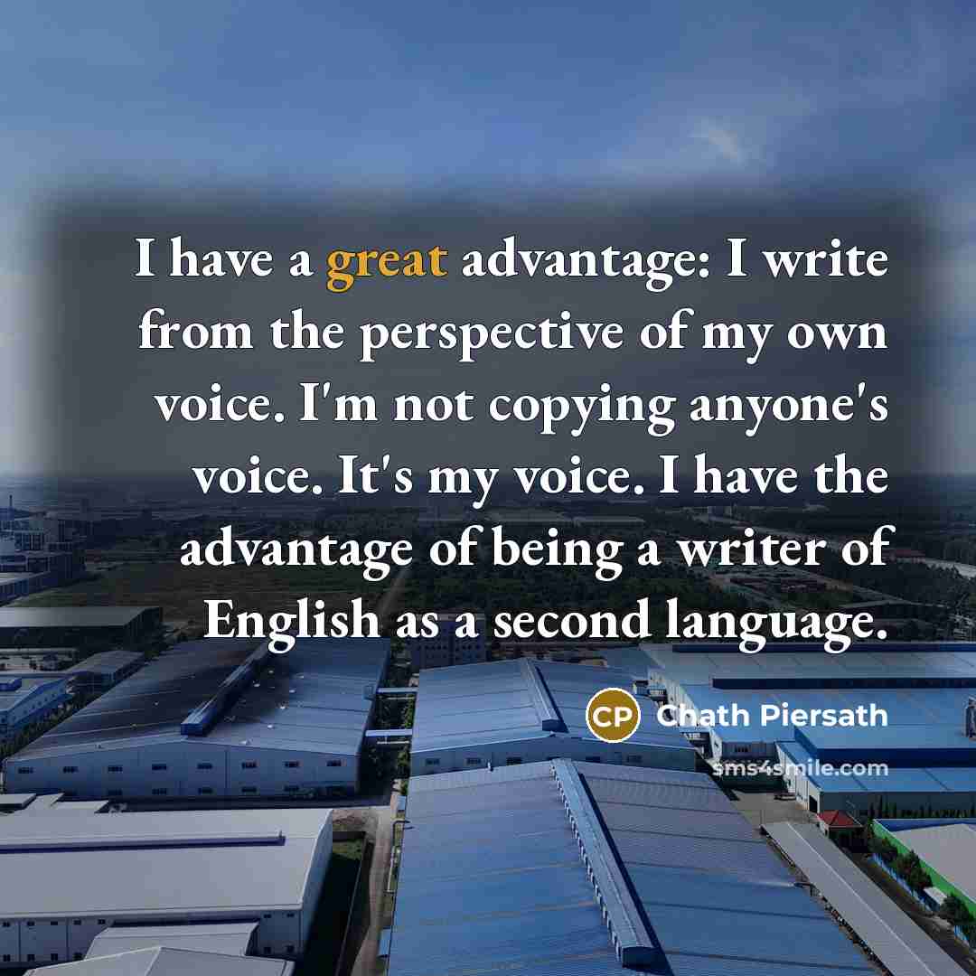 “I have a great advantage: I write from the perspective of my own voice. I'm not copying anyone's voice. It's my voice. I have the advantage of being a writer of English as a second language.” quote by Chath Piersath
