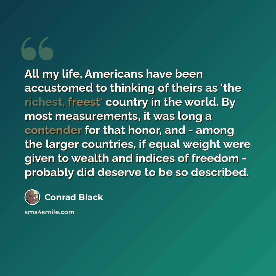 “All my life, Americans have been accustomed to thinking of theirs as 'the richest, freest' country in the world. By most measurements, it was long a contender for that honor, and - among the larger countries, if equal weight were given to wealth and indices of freedom - probably did deserve to be…” quote by Conrad Black